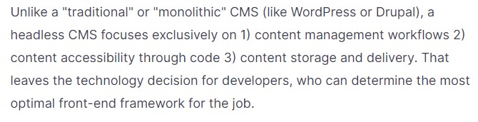 Unlike a "traditional" or "monolithic" CMS (like WordPress or Drupal), a headless CMS focuses exclusively on 1) content management workflows 2) content accessibility through code 3) content storage and delivery. That leaves the technology decision for developers, who can determine the most optimal front-end framework for the job.