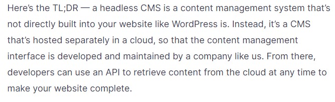 Here’s the TL;DR — a headless CMS is a content management system that’s not directly built into your website like WordPress is. Instead, it’s a CMS that’s hosted separately in a cloud, so that the content management interface is developed and maintained by a company like us. From there, developers can use an API to retrieve content from the cloud at any time to make your website complete.